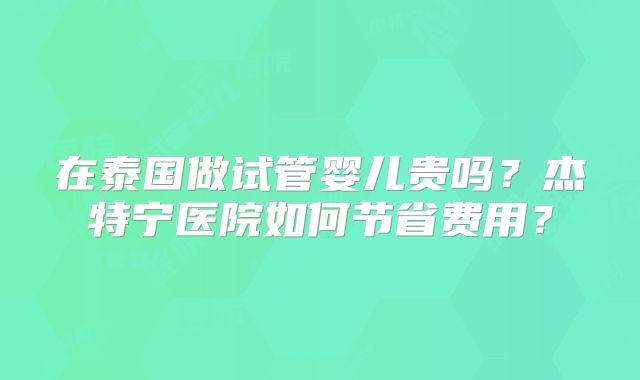 在泰国做试管婴儿贵吗？杰特宁医院如何节省费用？
