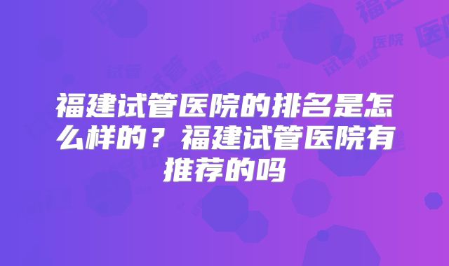 福建试管医院的排名是怎么样的?福建试管医院有推荐的吗