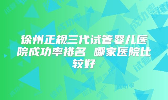 徐州正规三代试管婴儿医院成功率排名 哪家医院比较好