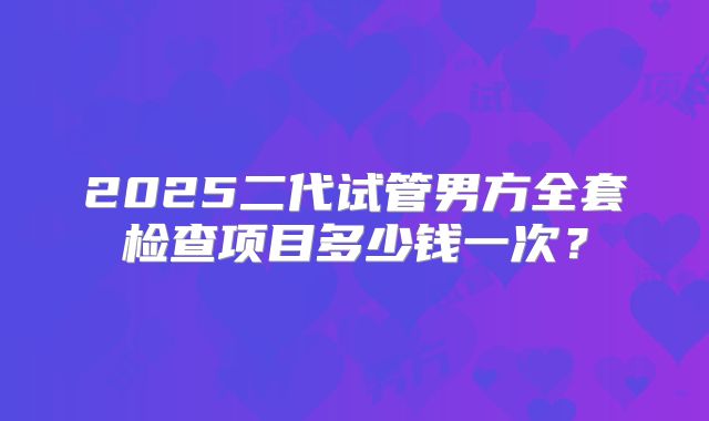 2025二代试管男方全套检查项目多少钱一次？