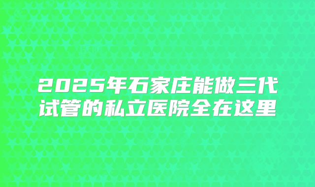 2025年石家庄能做三代试管的私立医院全在这里