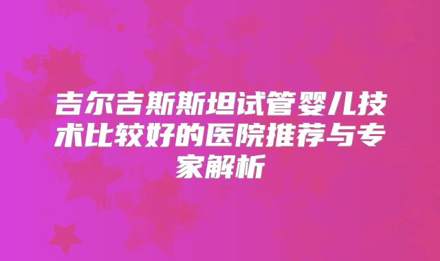 吉尔吉斯斯坦试管婴儿技术比较好的医院推荐与专家解析