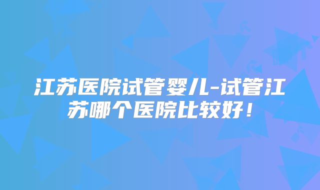 江苏医院试管婴儿-试管江苏哪个医院比较好！