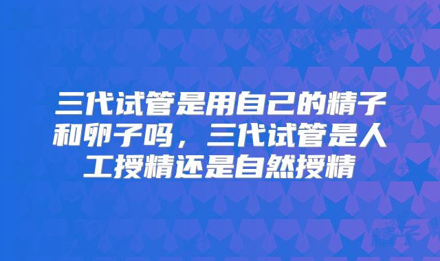 三代试管是用自己的精子和卵子吗,三代试管是人工授精还是自然授精