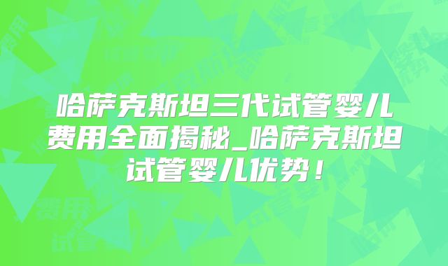 哈萨克斯坦三代试管婴儿费用全面揭秘_哈萨克斯坦试管婴儿优势！