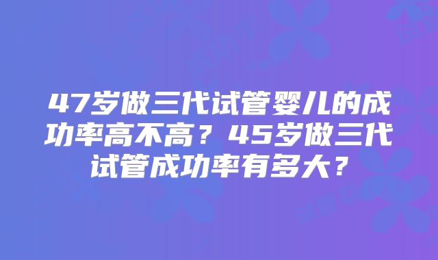 47岁做三代试管婴儿的成功率高不高?45岁做三代试管成功率有多大?