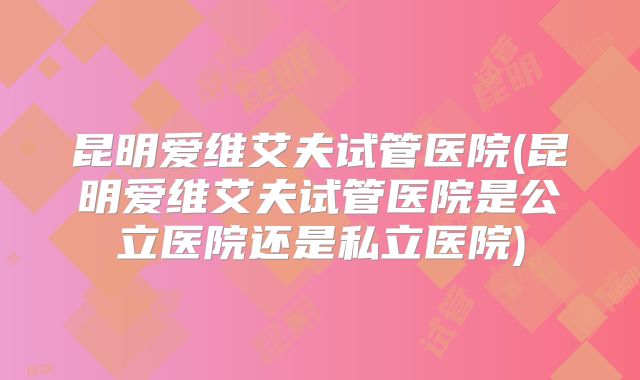 昆明爱维艾夫试管医院(昆明爱维艾夫试管医院是公立医院还是私立医院)