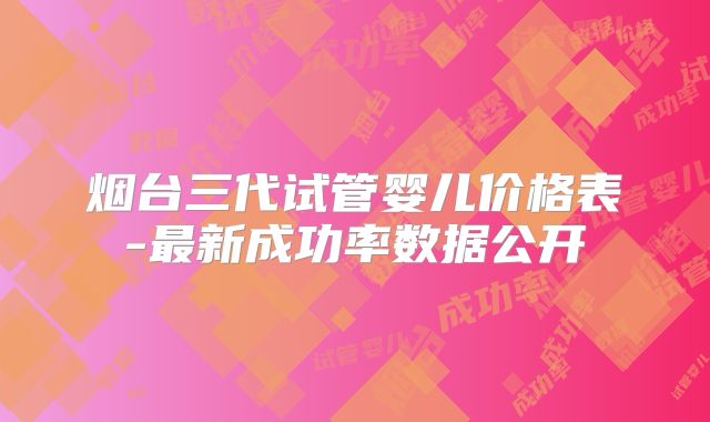 烟台三代试管婴儿价格表-最新成功率数据公开