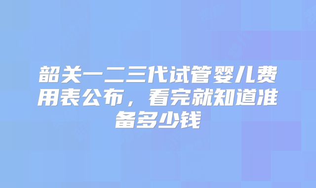 韶关一二三代试管婴儿费用表公布，看完就知道准备多少钱