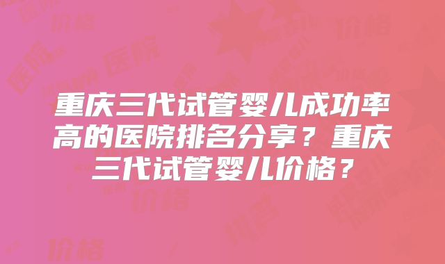 重庆三代试管婴儿成功率高的医院排名分享？重庆三代试管婴儿价格？