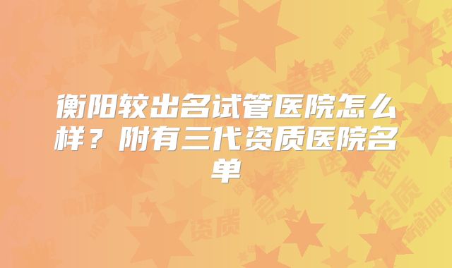 衡阳较出名试管医院怎么样？附有三代资质医院名单