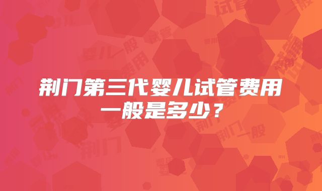 荆门第三代婴儿试管费用一般是多少？