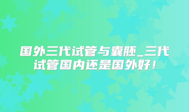 国外三代试管与囊胚_三代试管国内还是国外好！