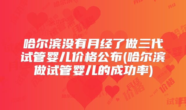 哈尔滨没有月经了做三代试管婴儿价格公布(哈尔滨做试管婴儿的成功率)