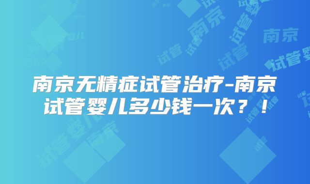 南京无精症试管治疗-南京试管婴儿多少钱一次？！