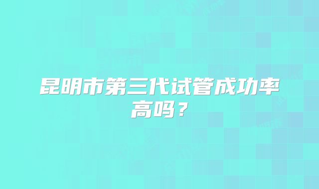昆明市第三代试管成功率高吗？