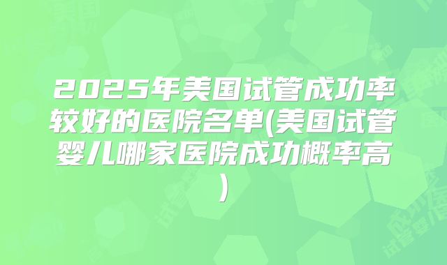 2025年美国试管成功率较好的医院名单(美国试管婴儿哪家医院成功概率高)