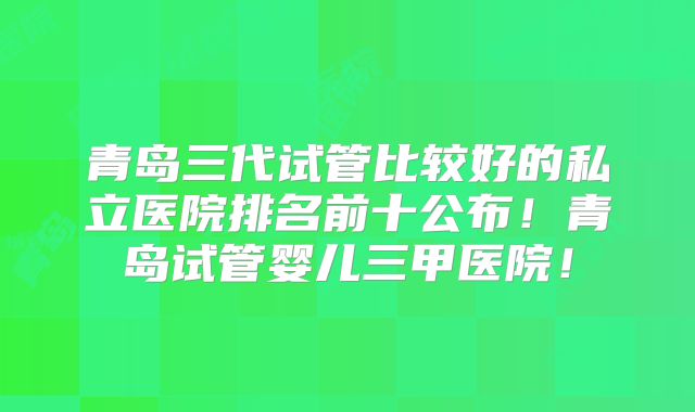 青岛三代试管比较好的私立医院排名前十公布!青岛试管婴儿三甲医院!