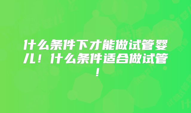什么条件下才能做试管婴儿！什么条件适合做试管！