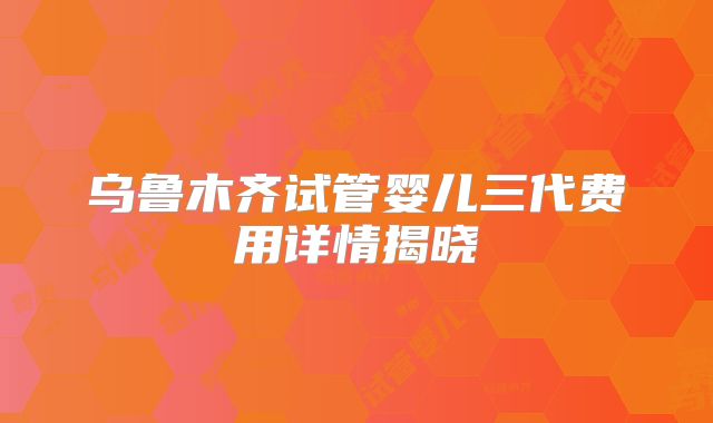 乌鲁木齐试管婴儿三代费用详情揭晓