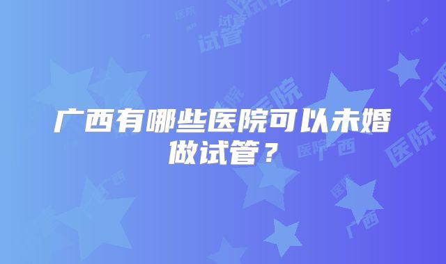 广西有哪些医院可以未婚做试管?