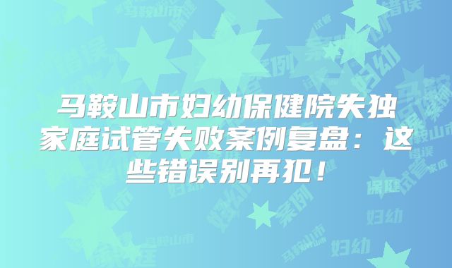 马鞍山市妇幼保健院失独家庭试管失败案例复盘:这些错误别再犯!