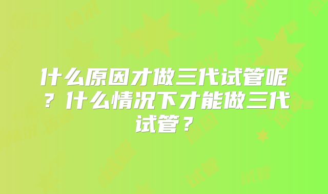 什么原因才做三代试管呢？什么情况下才能做三代试管？