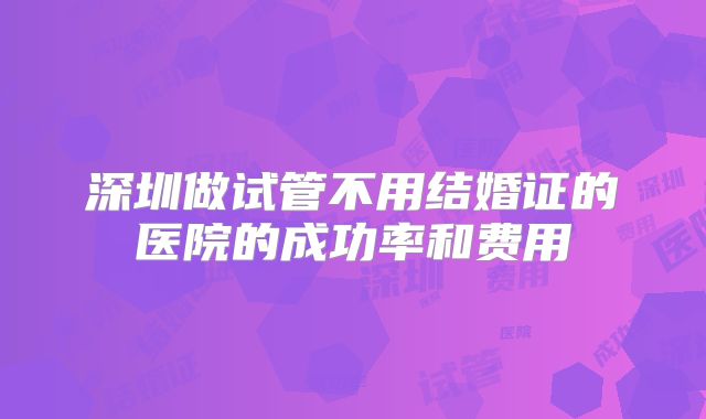 深圳做试管不用结婚证的医院的成功率和费用