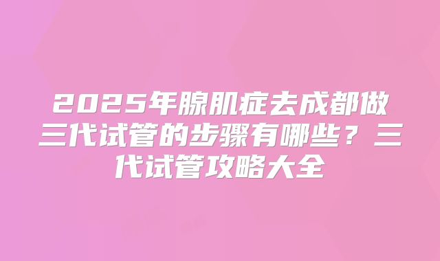 2025年腺肌症去成都做三代试管的步骤有哪些?三代试管攻略大全