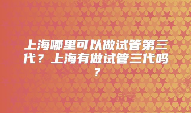 上海哪里可以做试管第三代？上海有做试管三代吗？