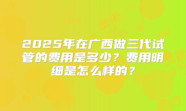 2025年在广西做三代试管的费用是多少？费用明细是怎么样的？