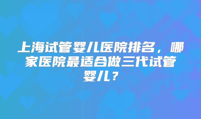 上海试管婴儿医院排名，哪家医院最适合做三代试管婴儿？