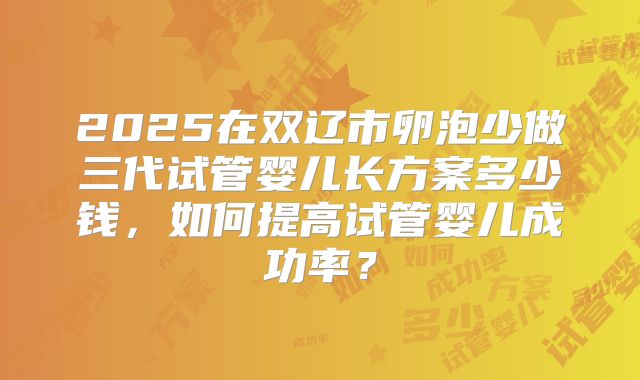 2025在双辽市卵泡少做三代试管婴儿长方案多少钱,如何提高试管婴儿成功率?