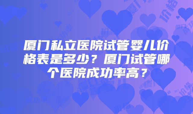 厦门私立医院试管婴儿价格表是多少？厦门试管哪个医院成功率高？