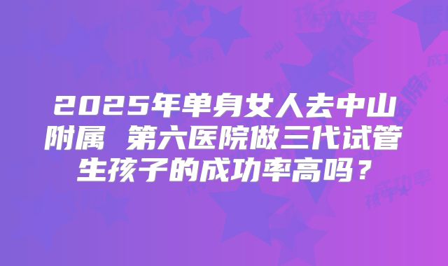 2025年单身女人去中山附属 第六医院做三代试管生孩子的成功率高吗？