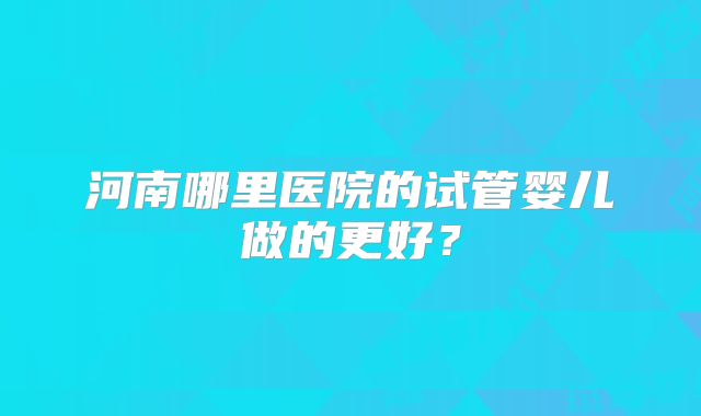 河南哪里医院的试管婴儿做的更好？