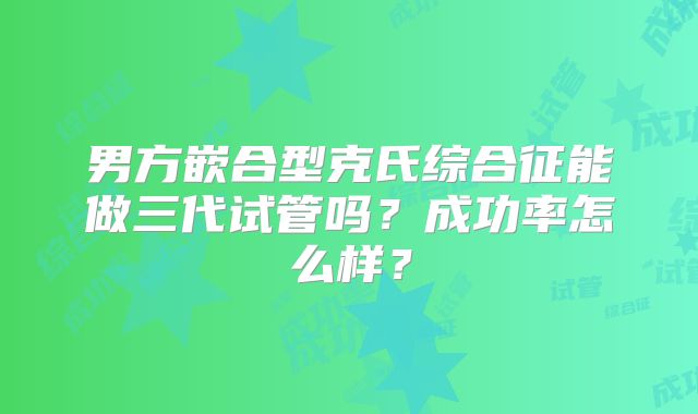 男方嵌合型克氏综合征能做三代试管吗？成功率怎么样？