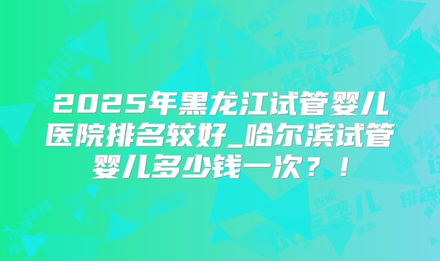 2025年黑龙江试管婴儿医院排名较好_哈尔滨试管婴儿多少钱一次？！