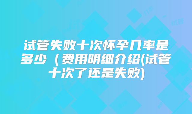 试管失败十次怀孕几率是多少（费用明细介绍(试管十次了还是失败)
