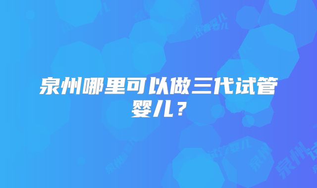 泉州哪里可以做三代试管婴儿？