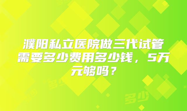 濮阳私立医院做三代试管需要多少费用多少钱，5万元够吗？