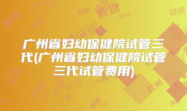 广州省妇幼保健院试管三代(广州省妇幼保健院试管三代试管费用)