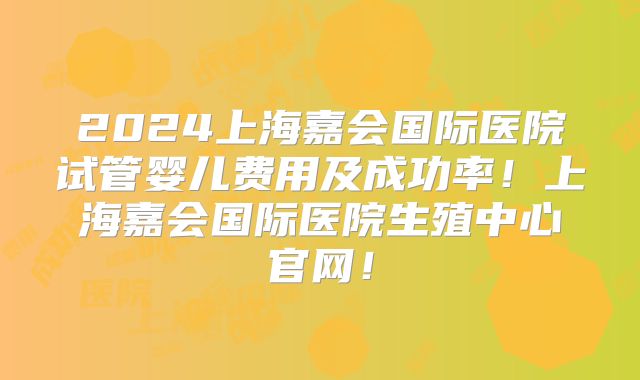 2024上海嘉会国际医院试管婴儿费用及成功率！上海嘉会国际医院生殖中心官网！