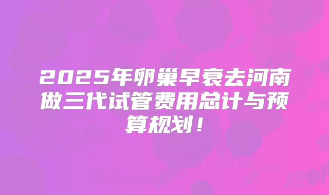 2025年卵巢早衰去河南做三代试管费用总计与预算规划！