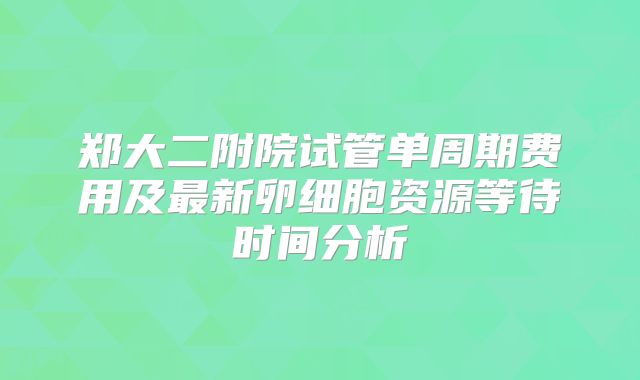 郑大二附院试管单周期费用及最新卵细胞资源等待时间分析