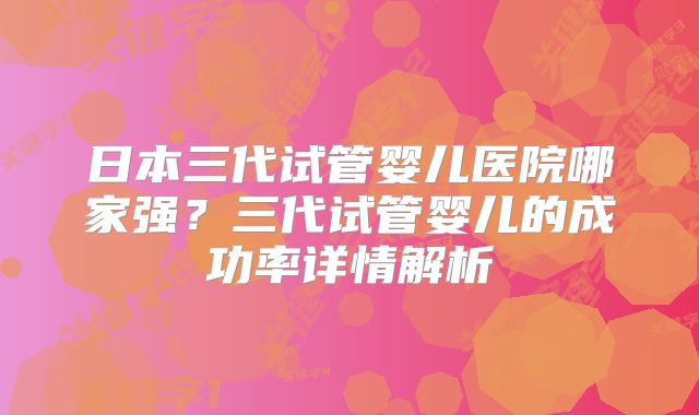 日本三代试管婴儿医院哪家强?三代试管婴儿的成功率详情解析