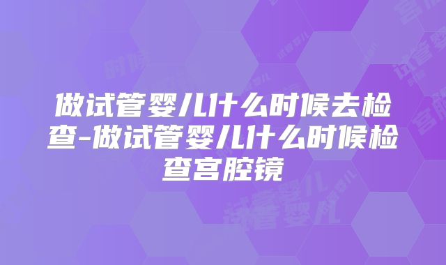 做试管婴儿什么时候去检查-做试管婴儿什么时候检查宫腔镜