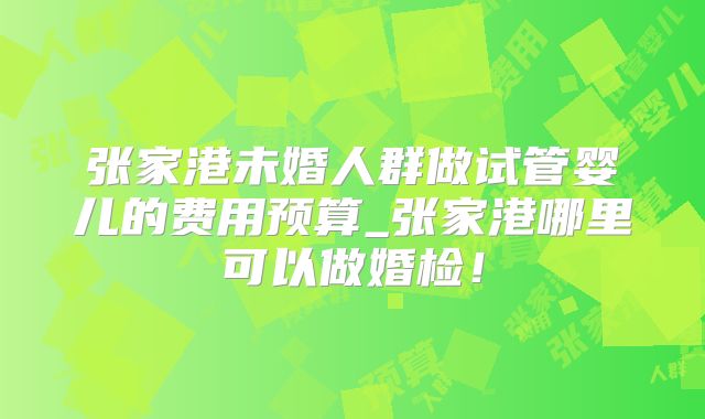 张家港未婚人群做试管婴儿的费用预算_张家港哪里可以做婚检！