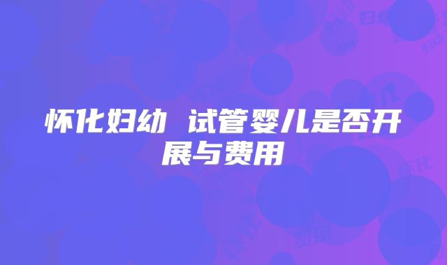 怀化妇幼 试管婴儿是否开展与费用