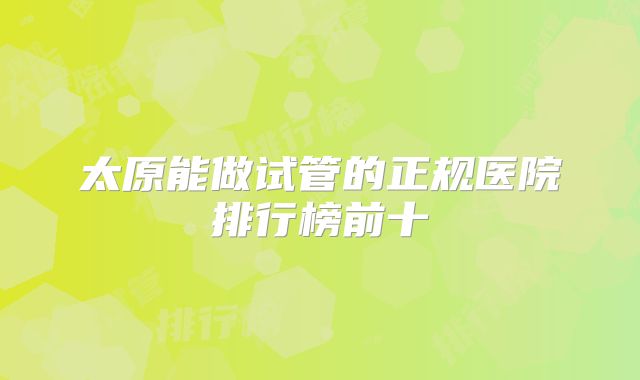太原能做试管的正规医院排行榜前十